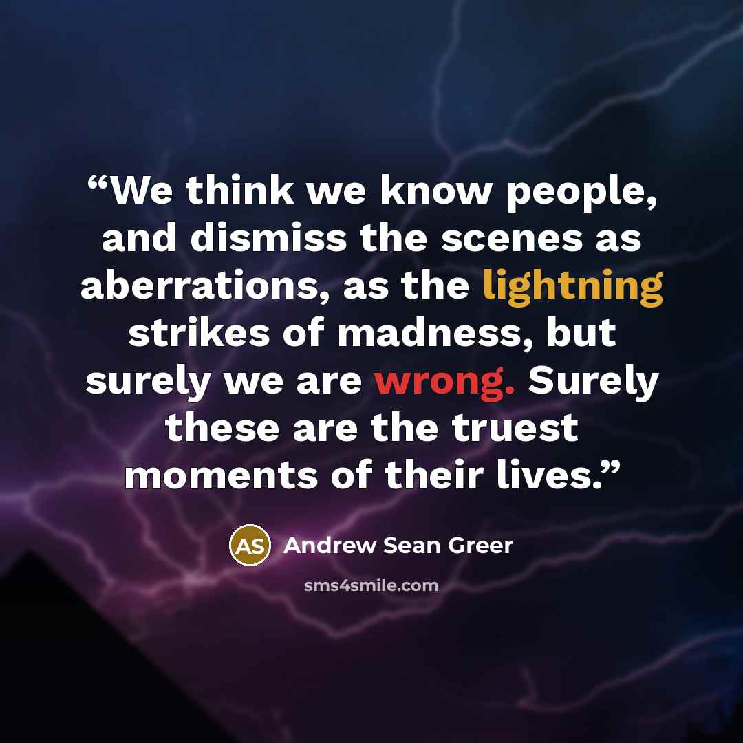 “We think we know people, and dismiss the scenes as aberrations, as the lightning strikes of madness, but surely we are wrong. Surely these are the truest moments of their lives.” quote by Andrew Sean Greer