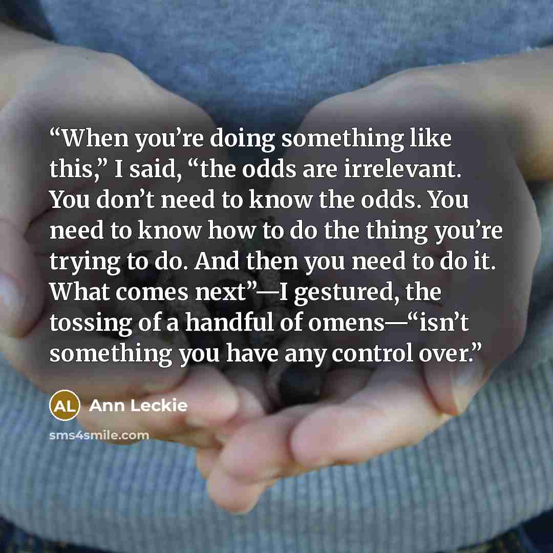 “When you’re doing something like this,” I said, “the odds are irrelevant. You don’t need to know the odds. You need to know how to do the thing you’re trying to do. And then you need to do it. What comes next”—I gestured, the tossing of a handful of omens—“isn’t something you have any control over.” quote by Ann Leckie