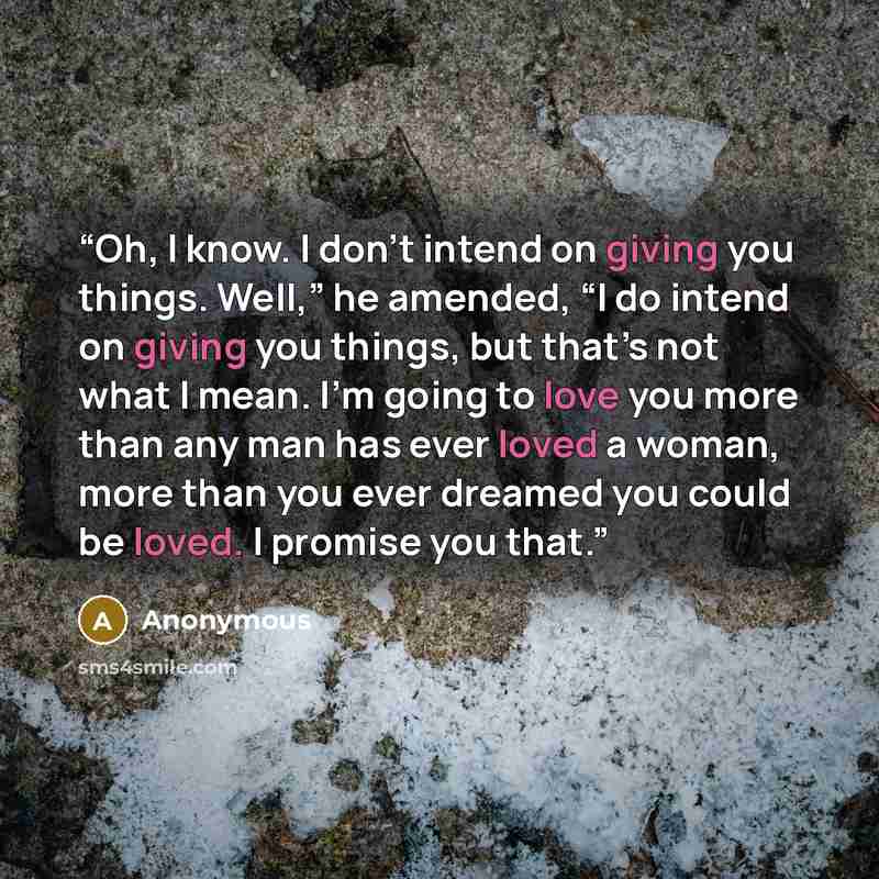 “Oh, I know. I don’t intend on giving you things. Well,” he amended, “I do intend on giving you things, but that’s not what I mean. I’m going to love you more than any man has ever loved a woman, more than you ever dreamed you could be loved. I promise you that.” quote by Anonymous