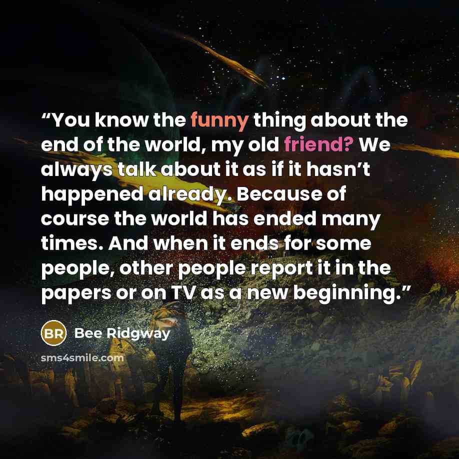 “You know the funny thing about the end of the world, my old friend? We always talk about it as if it hasn’t happened already. Because of course the world has ended many times. And when it ends for some people, other people report it in the papers or on TV as a new beginning.” quote by Bee Ridgway