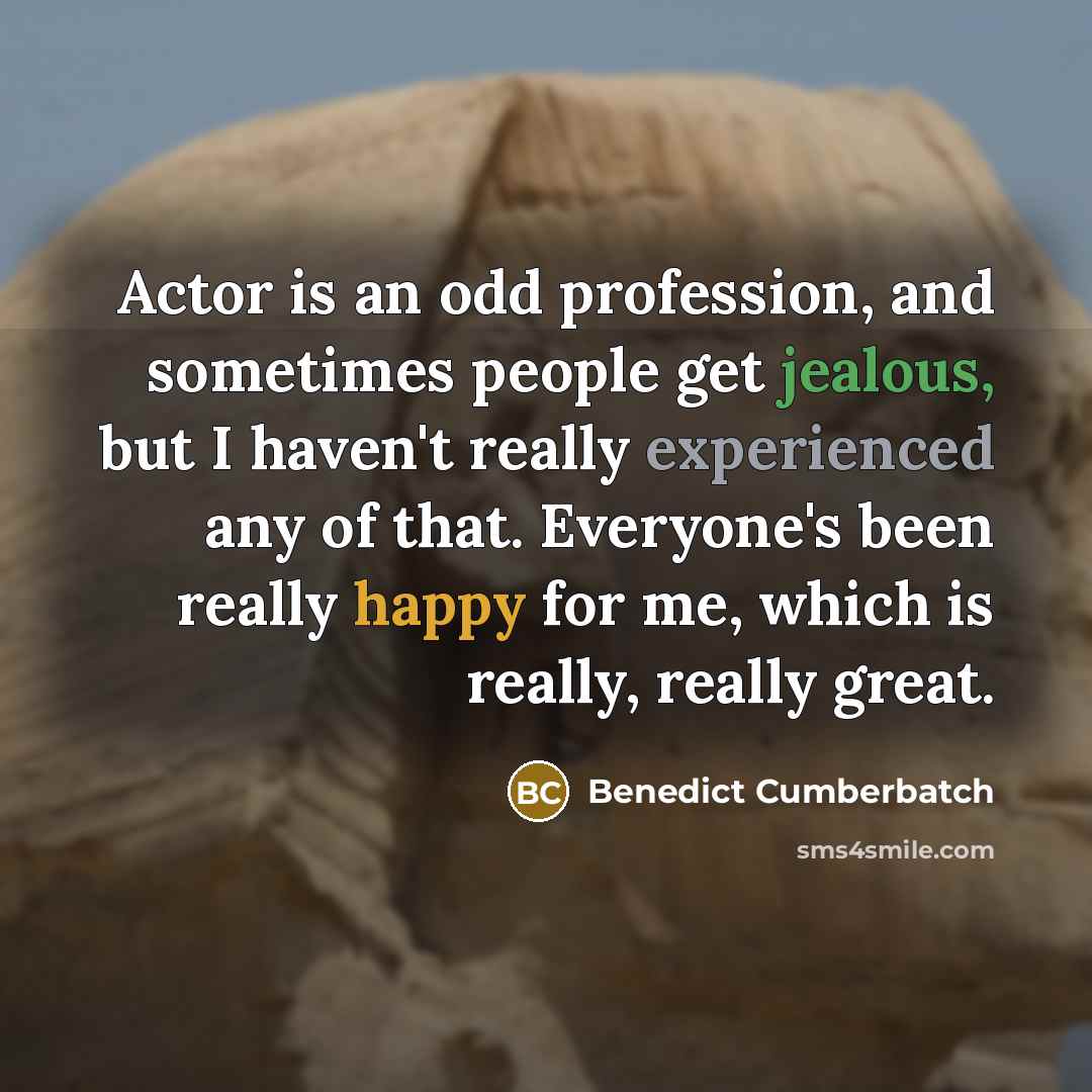 “Actor is an odd profession, and sometimes people get jealous, but I haven't really experienced any of that. Everyone's been really happy for me, which is really, really great.” quote by Benedict Cumberbatch