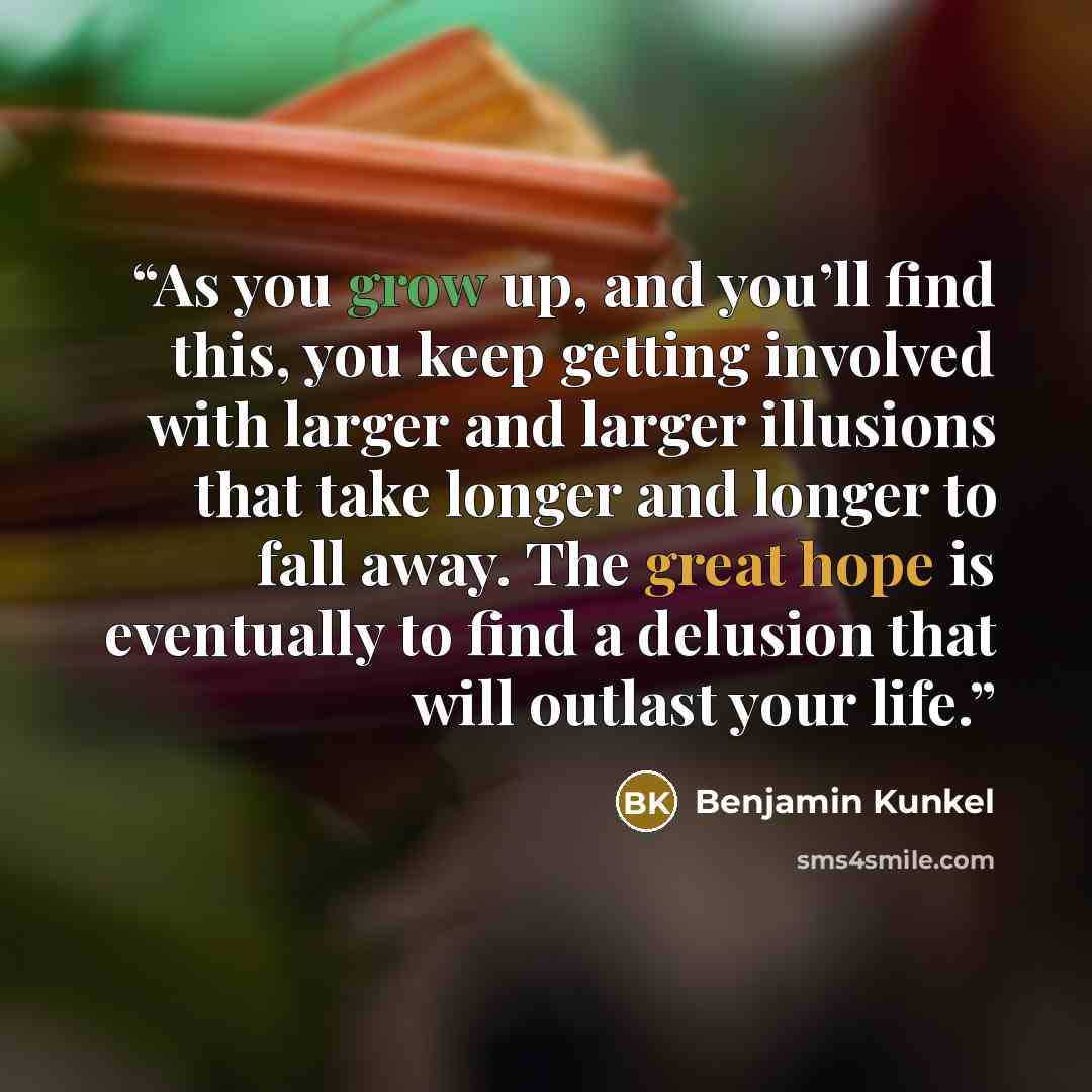 “As you grow up, and you’ll find this, you keep getting involved with larger and larger illusions that take longer and longer to fall away. The great hope is eventually to find a delusion that will outlast your life.” quote by Benjamin Kunkel