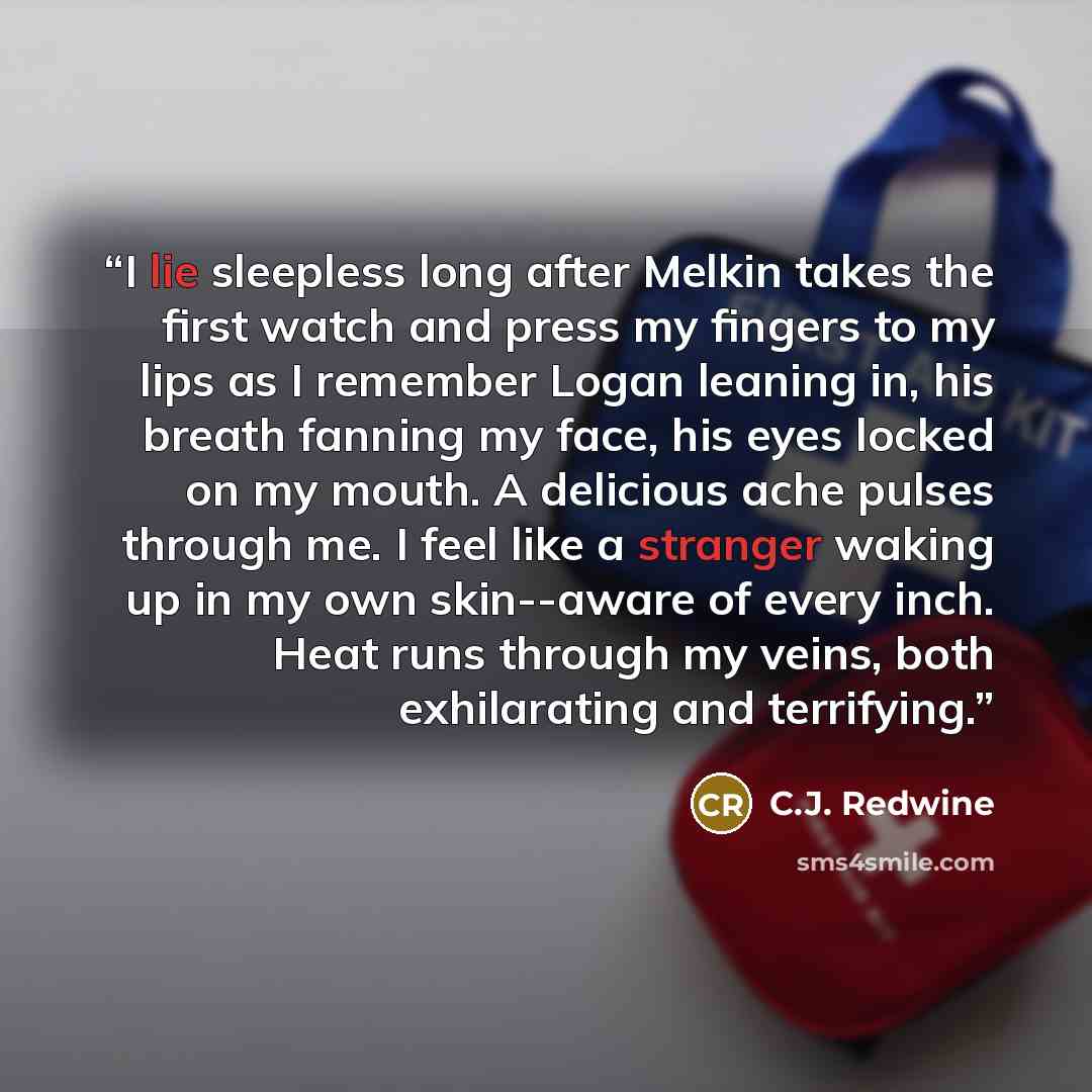 “I lie sleepless long after Melkin takes the first watch and press my fingers to my lips as I remember Logan leaning in, his breath fanning my face, his eyes locked on my mouth. A delicious ache pulses through me. I feel like a stranger waking up in my own skin--aware of every inch. Heat runs…” quote by C.J. Redwine