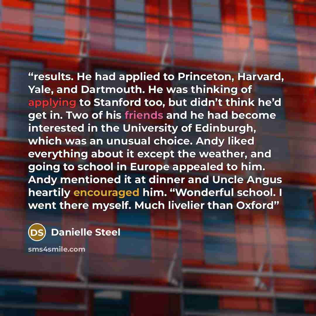 “results. He had applied to Princeton, Harvard, Yale, and Dartmouth. He was thinking of applying to Stanford too, but didn’t think he’d get in. Two of his friends and he had become interested in the University of Edinburgh, which was an unusual choice. Andy liked everything about it except the…” quote by Danielle Steel