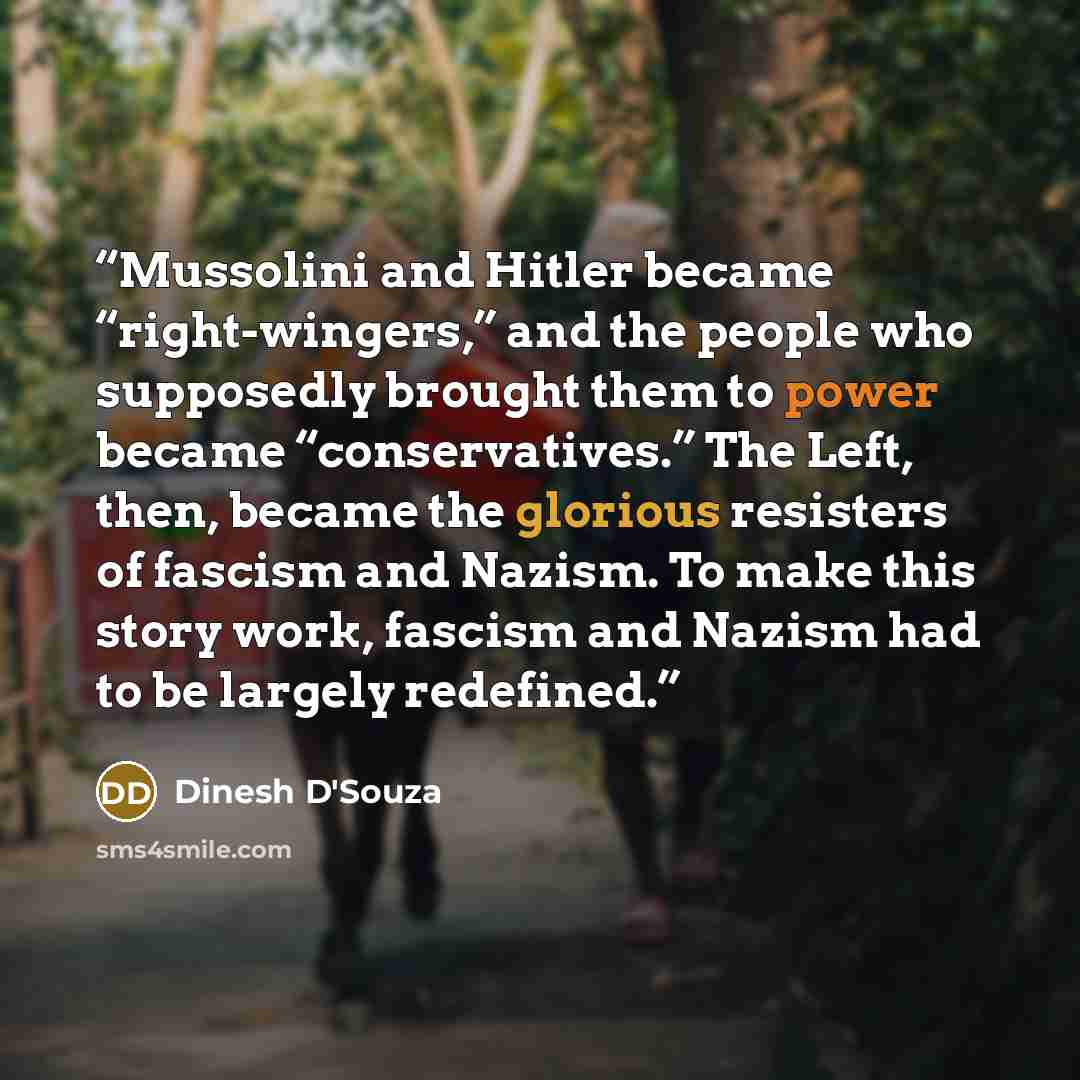 “Mussolini and Hitler became “right-wingers,” and the people who supposedly brought them to power became “conservatives.” The Left, then, became the glorious resisters of fascism and Nazism. To make this story work, fascism and Nazism had to be largely redefined.” quote by Dinesh D'Souza