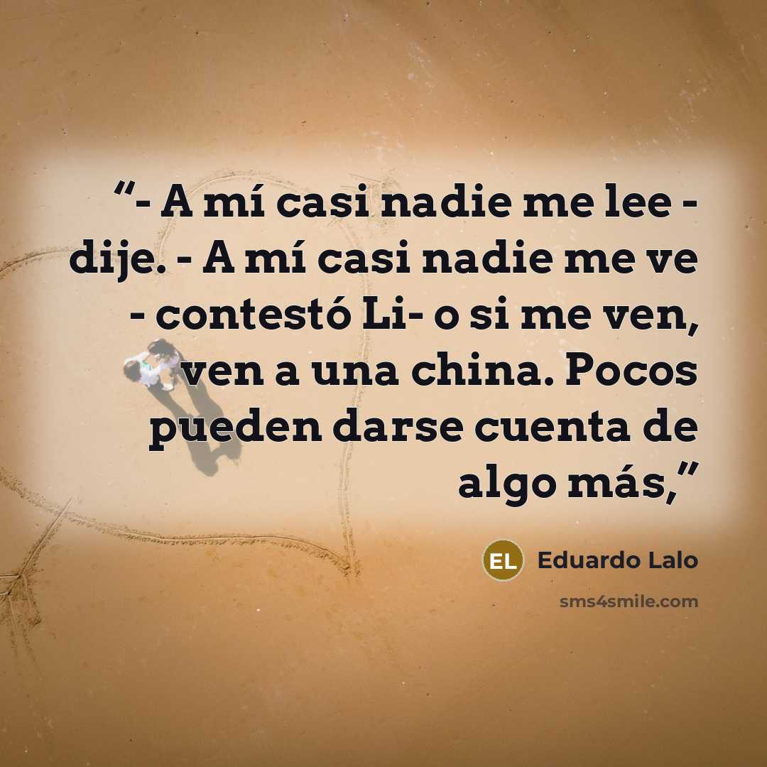“- A mí casi nadie me lee - dije. - A mí casi nadie me ve - contestó Li- o si me ven, ven a una china. Pocos pueden darse cuenta de algo más,” quote by Eduardo Lalo
