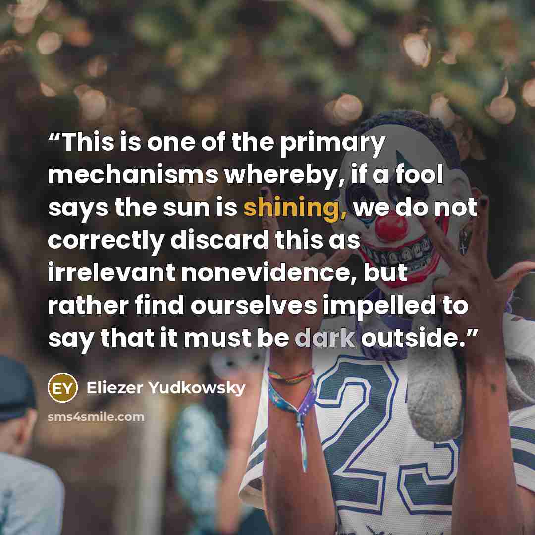 “This is one of the primary mechanisms whereby, if a fool says the sun is shining, we do not correctly discard this as irrelevant nonevidence, but rather find ourselves impelled to say that it must be dark outside.” quote by Eliezer Yudkowsky