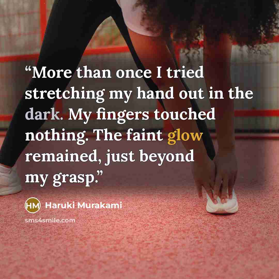 “More than once I tried stretching my hand out in the dark. My fingers touched nothing. The faint glow remained, just beyond my grasp.” quote by Haruki Murakami