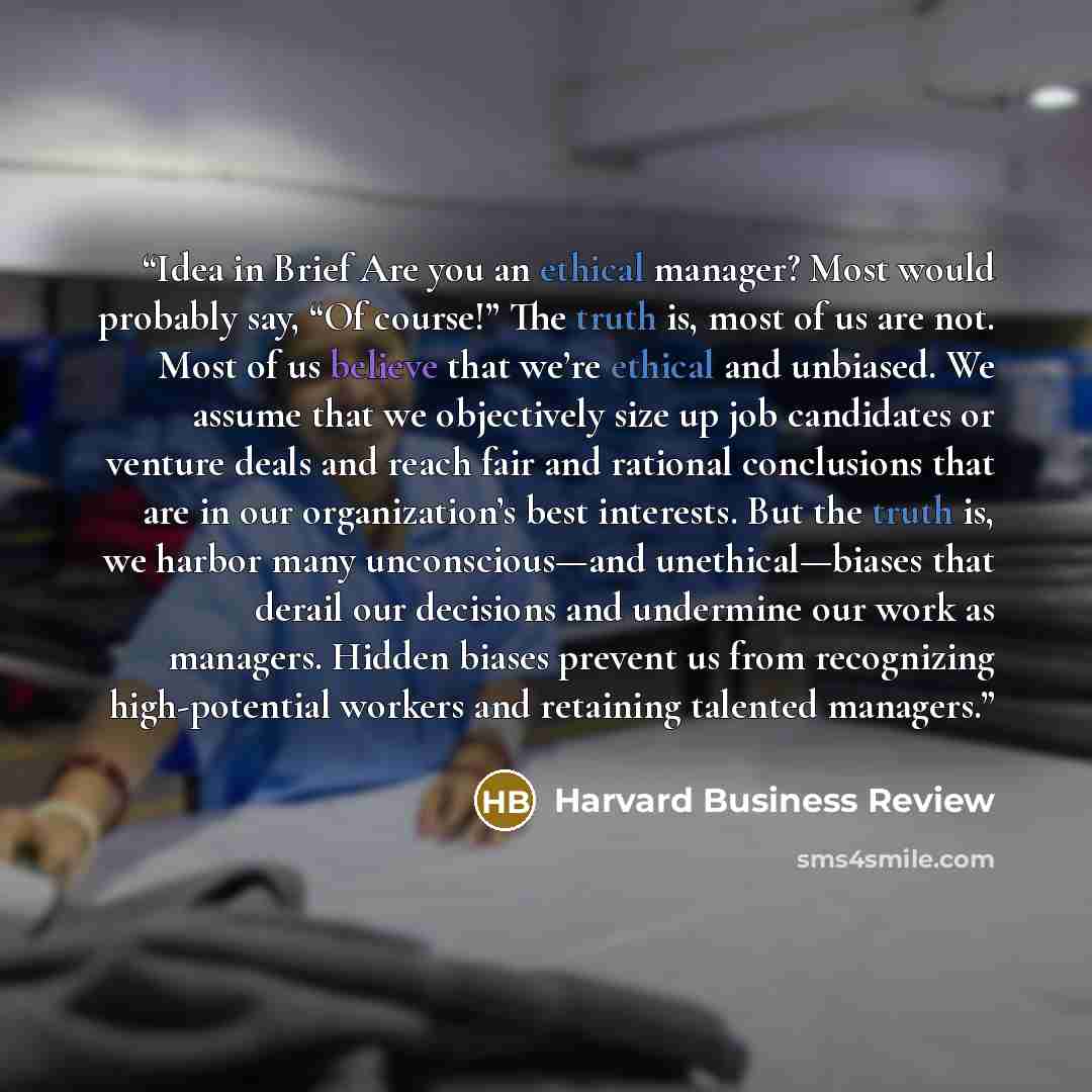 “Idea in Brief Are you an ethical manager? Most would probably say, “Of course!” The truth is, most of us are not. Most of us believe that we’re ethical and unbiased. We assume that we objectively size up job candidates or venture deals and reach fair and rational conclusions that are in our…” quote by Harvard Business Review