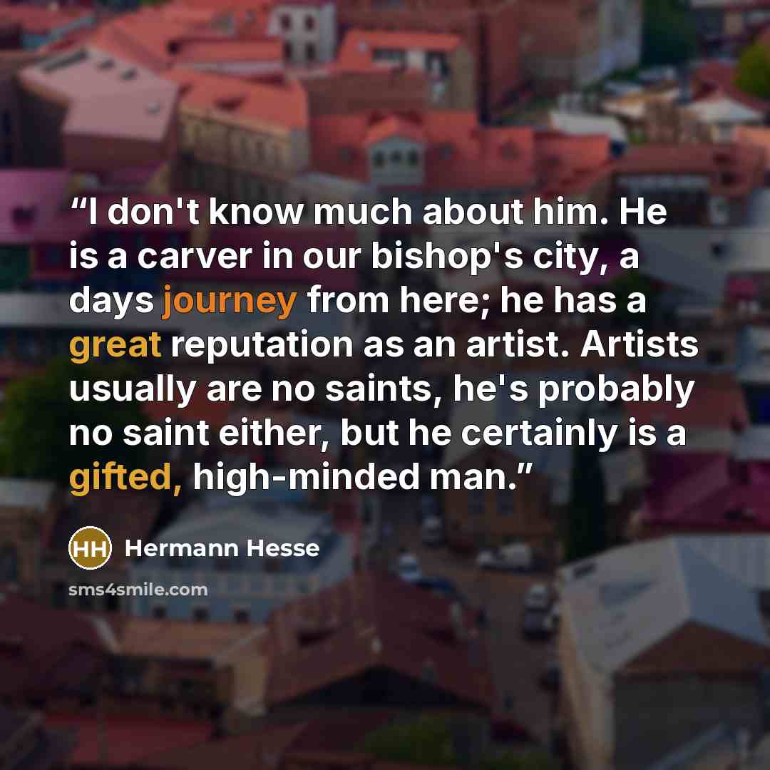 “I don't know much about him. He is a carver in our bishop's city, a days journey from here; he has a great reputation as an artist. Artists usually are no saints, he's probably no saint either, but he certainly is a gifted, high-minded man.” quote by Hermann Hesse