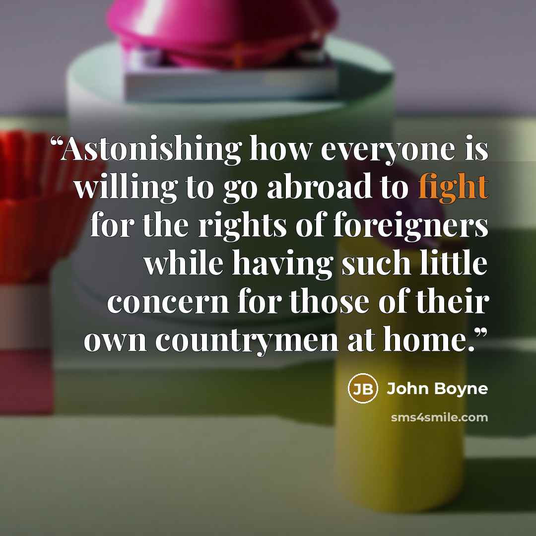 “Astonishing how everyone is willing to go abroad to fight for the rights of foreigners while having such little concern for those of their own countrymen at home.” quote by John Boyne