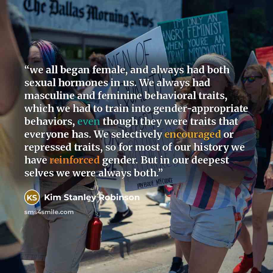 “we all began female, and always had both sexual hormones in us. We always had masculine and feminine behavioral traits, which we had to train into gender-appropriate behaviors, even though they were traits that everyone has. We selectively encouraged or repressed traits, so for most of our history…” quote by Kim Stanley Robinson