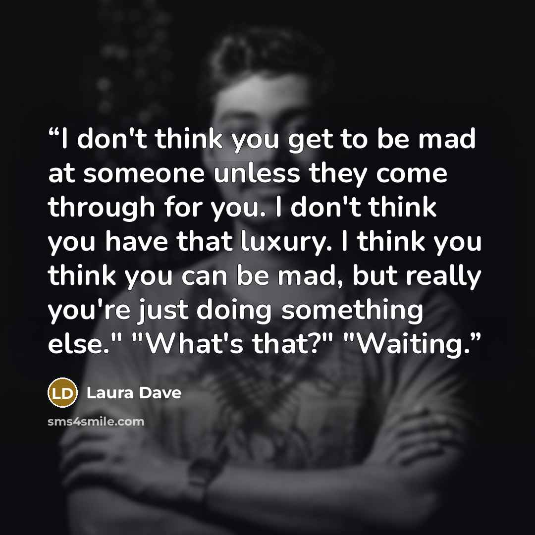 “I don't think you get to be mad at someone unless they come through for you. I don't think you have that luxury. I think you think you can be mad, but really you're just doing something else." "What's that?" "Waiting.” quote by Laura Dave