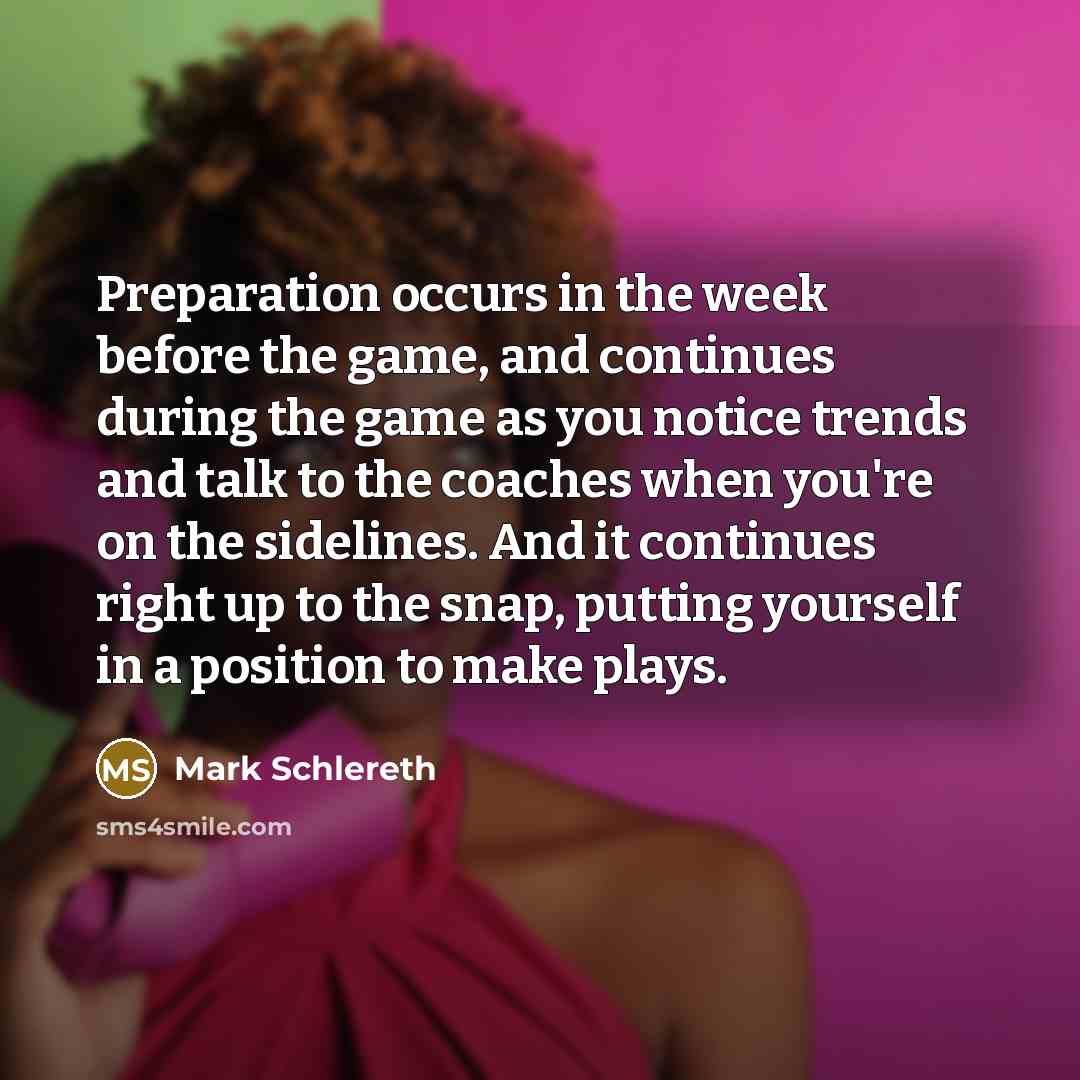 “Preparation occurs in the week before the game, and continues during the game as you notice trends and talk to the coaches when you're on the sidelines. And it continues right up to the snap, putting yourself in a position to make plays.” quote by Mark Schlereth