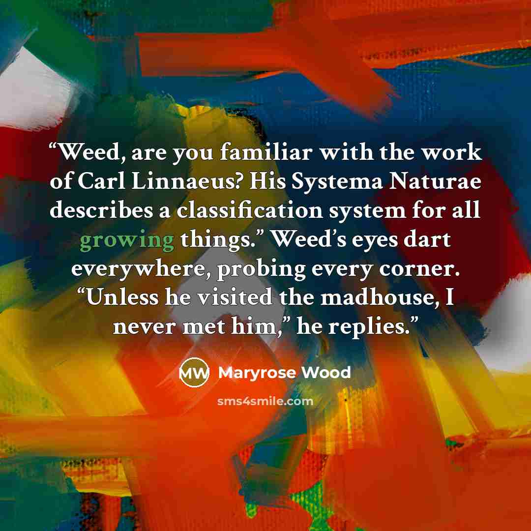 “Weed, are you familiar with the work of Carl Linnaeus? His Systema Naturae describes a classification system for all growing things.” Weed’s eyes dart everywhere, probing every corner. “Unless he visited the madhouse, I never met him,” he replies.” quote by Maryrose Wood