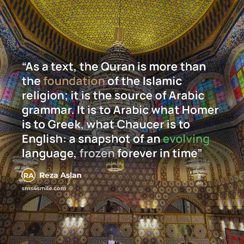 “As a text, the Quran is more than the foundation of the Islamic religion; it is the source of Arabic grammar. It is to Arabic what Homer is to Greek, what Chaucer is to English: a snapshot of an evolving language, frozen forever in time” quote by Reza Aslan