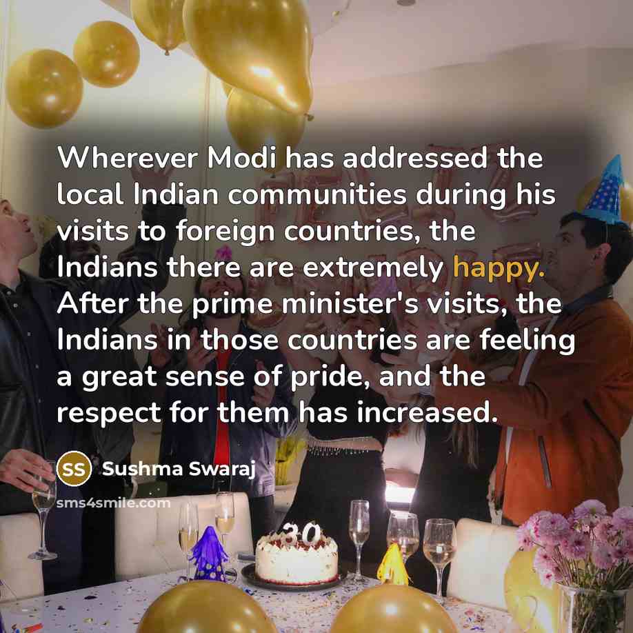 “Wherever Modi has addressed the local Indian communities during his visits to foreign countries, the Indians there are extremely happy. After the prime minister's visits, the Indians in those countries are feeling a great sense of pride, and the respect for them has increased.” quote by Sushma Swaraj