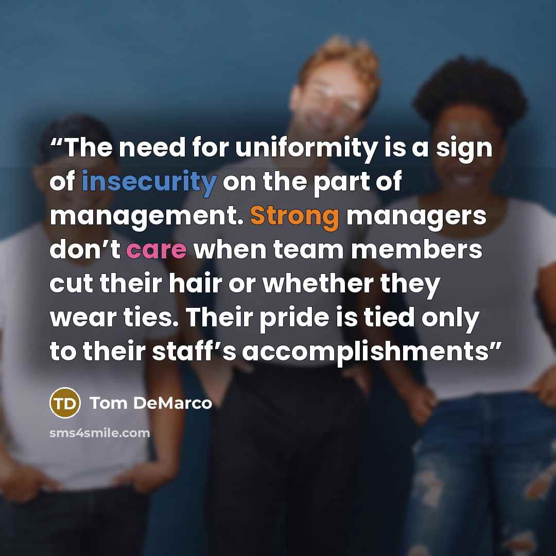 “The need for uniformity is a sign of insecurity on the part of management. Strong managers don’t care when team members cut their hair or whether they wear ties. Their pride is tied only to their staff’s accomplishments” quote by Tom DeMarco