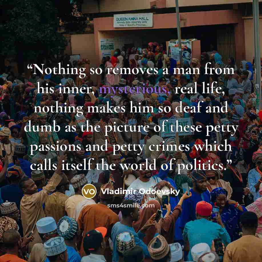 “Nothing so removes a man from his inner, mysterious, real life, nothing makes him so deaf and dumb as the picture of these petty passions and petty crimes which calls itself the world of politics.” quote by Vladimir Odoevsky