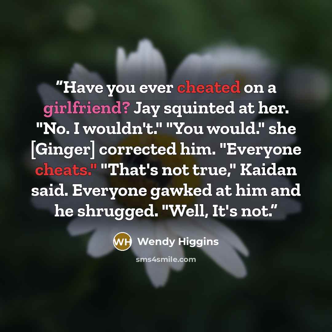 “Have you ever cheated on a girlfriend? Jay squinted at her. "No. I wouldn't." "You would." she [Ginger] corrected him. "Everyone cheats." "That's not true," Kaidan said. Everyone gawked at him and he shrugged. "Well, It's not.” quote by Wendy Higgins