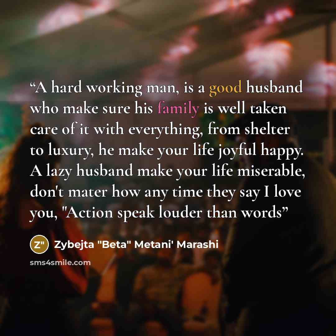 “A hard working man, is a good husband who make sure his family is well taken care of it with everything, from shelter to luxury, he make your life joyful happy. A lazy husband make your life miserable, don't mater how any time they say I love you, "Action speak louder than words” quote by Zybejta "Beta" Metani' Marashi