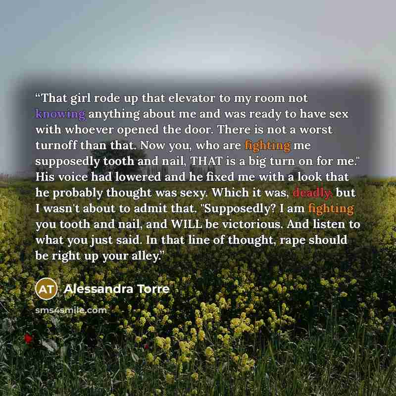 “That girl rode up that elevator to my room not knowing anything about me and was ready to have sex with whoever opened the door. There is not a worst turnoff than that. Now you, who are fighting me supposedly tooth and nail, THAT is a big turn on for me." His voice had lowered and he fixed me with…” quote by Alessandra Torre