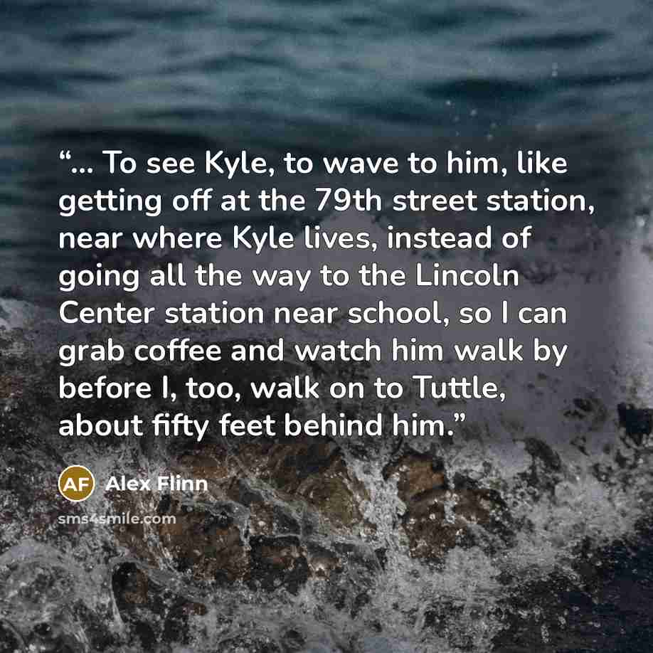 “... To see Kyle, to wave to him, like getting off at the 79th street station, near where Kyle lives, instead of going all the way to the Lincoln Center station near school, so I can grab coffee and watch him walk by before I, too, walk on to Tuttle, about fifty feet behind him.” quote by Alex Flinn