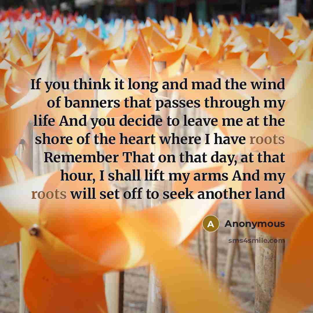 “If you think it long and mad the wind of banners that passes through my life And you decide to leave me at the shore of the heart where I have roots Remember That on that day, at that hour, I shall lift my arms And my roots will set off to seek another land” quote by Anonymous