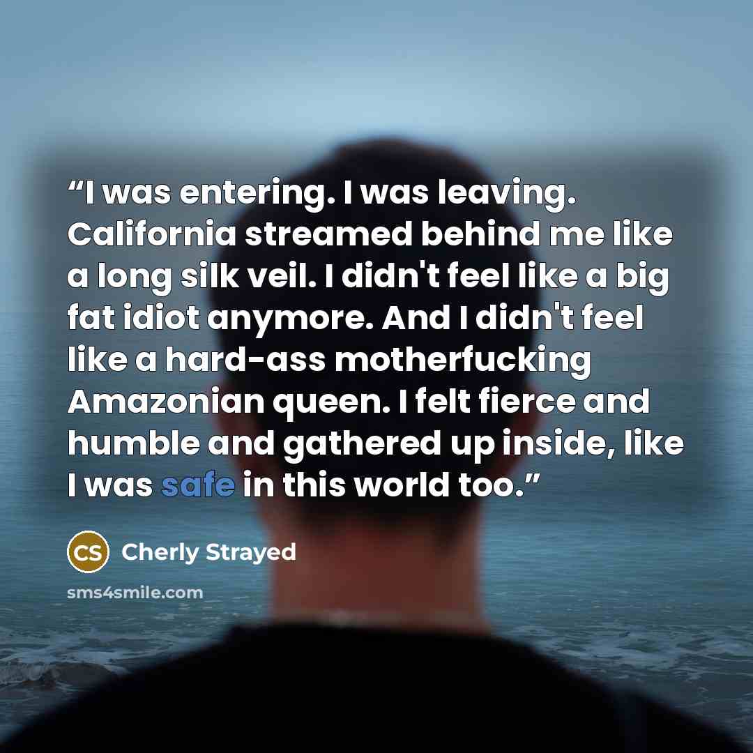 “I was entering. I was leaving. California streamed behind me like a long silk veil. I didn't feel like a big fat idiot anymore. And I didn't feel like a hard-ass motherfucking Amazonian queen. I felt fierce and humble and gathered up inside, like I was safe in this world too.” quote by Cherly Strayed