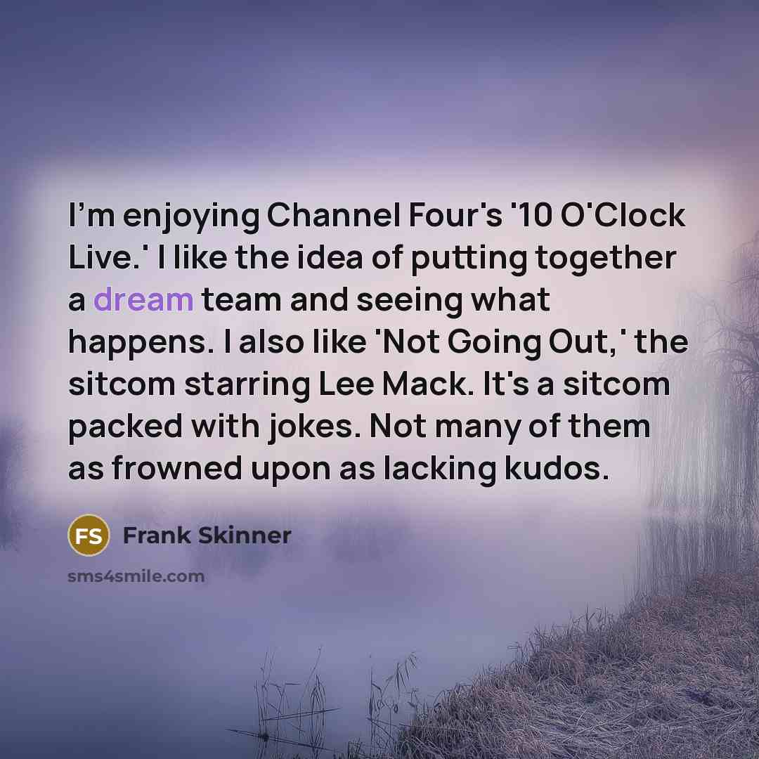 “I'm enjoying Channel Four's '10 O'Clock Live.' I like the idea of putting together a dream team and seeing what happens. I also like 'Not Going Out,' the sitcom starring Lee Mack. It's a sitcom packed with jokes. Not many of them as frowned upon as lacking kudos.” quote by Frank Skinner