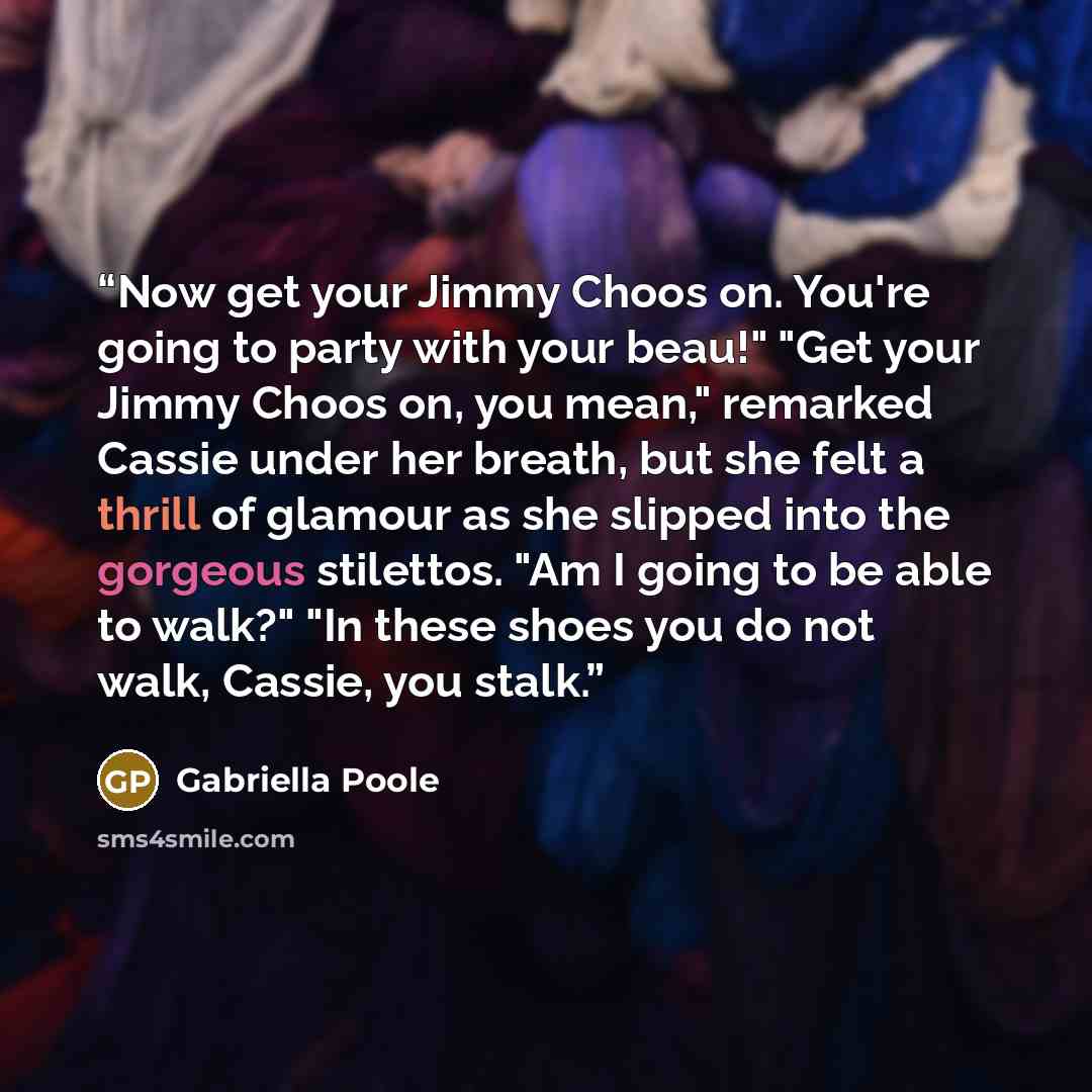 “Now get your Jimmy Choos on. You're going to party with your beau!" "Get your Jimmy Choos on, you mean," remarked Cassie under her breath, but she felt a thrill of glamour as she slipped into the gorgeous stilettos. "Am I going to be able to walk?" "In these shoes you do not walk, Cassie, you stalk.” quote by Gabriella Poole