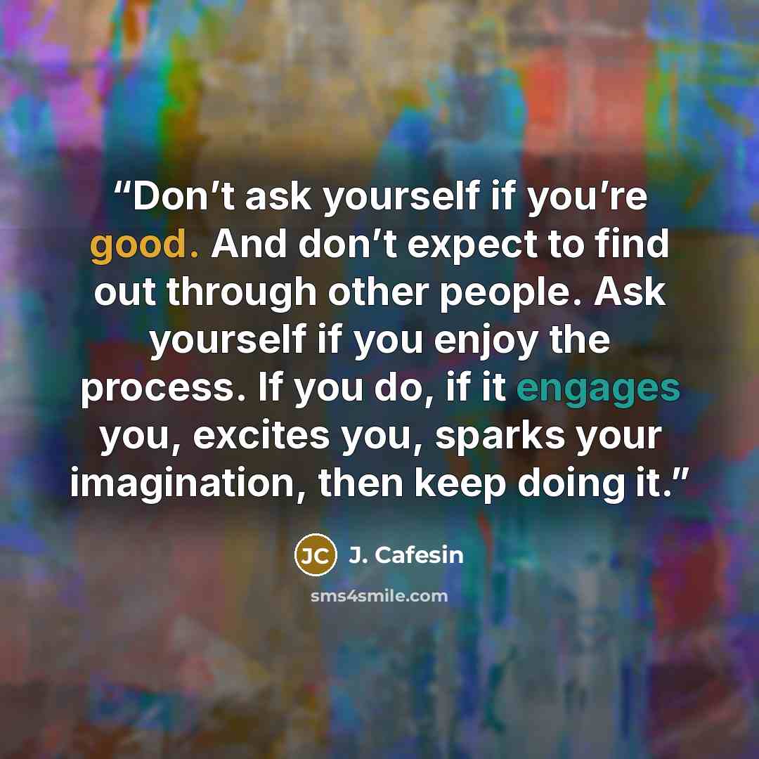 “Don’t ask yourself if you’re good. And don’t expect to find out through other people. Ask yourself if you enjoy the process. If you do, if it engages you, excites you, sparks your imagination, then keep doing it.” quote by J. Cafesin