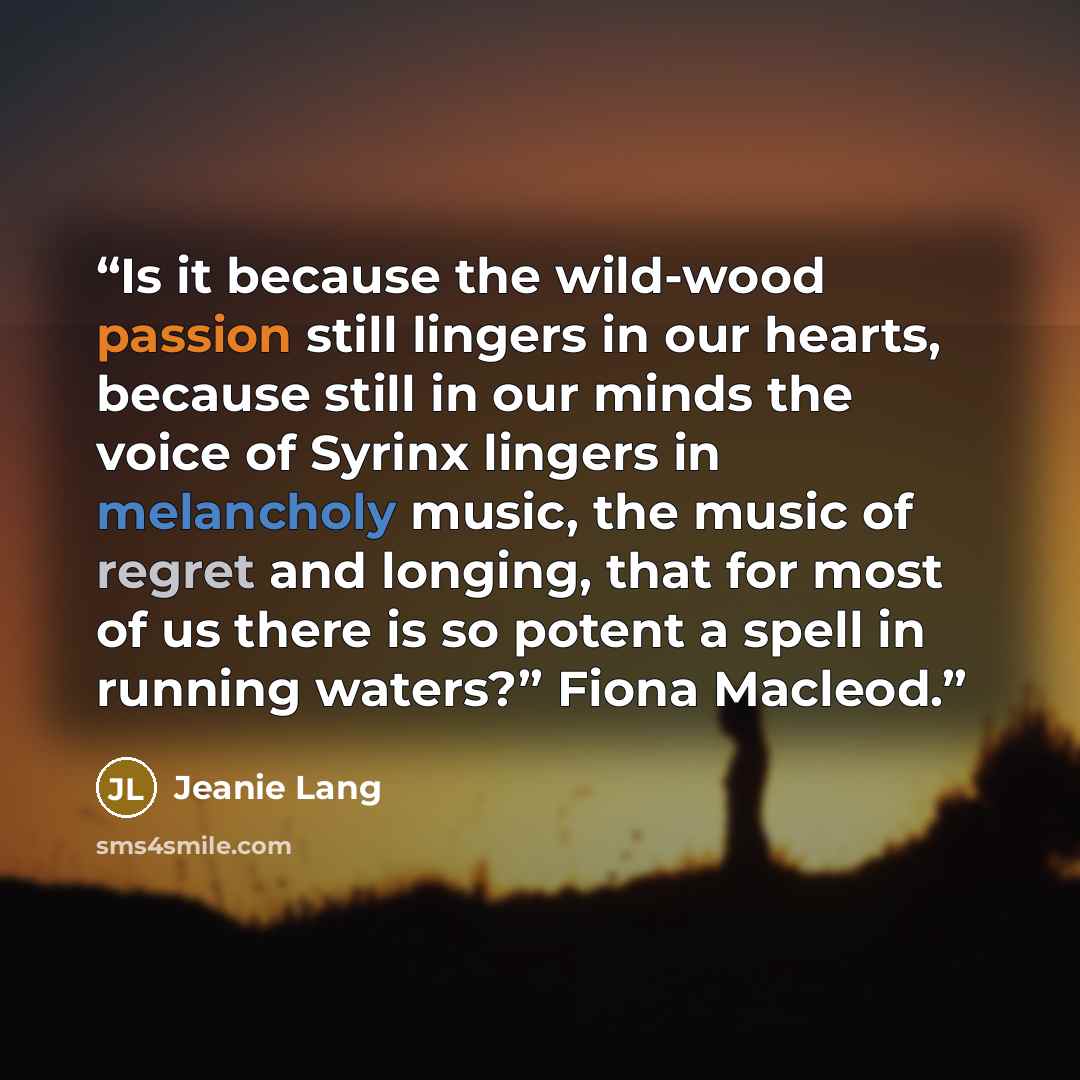 “Is it because the wild-wood passion still lingers in our hearts, because still in our minds the voice of Syrinx lingers in melancholy music, the music of regret and longing, that for most of us there is so potent a spell in running waters?” Fiona Macleod.” quote by Jeanie Lang