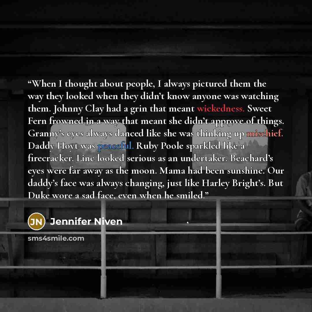 “When I thought about people, I always pictured them the way they looked when they didn’t know anyone was watching them. Johnny Clay had a grin that meant wickedness. Sweet Fern frowned in a way that meant she didn’t approve of things. Granny’s eyes always danced like she was thinking up mischief…” quote by Jennifer Niven