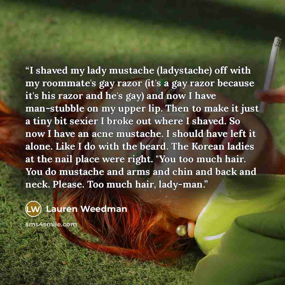 “I shaved my lady mustache (ladystache) off with my roommate's gay razor (it's a gay razor because it's his razor and he's gay) and now I have man-stubble on my upper lip. Then to make it just a tiny bit sexier I broke out where I shaved. So now I have an acne mustache. I should have left it alone…” quote by Lauren Weedman