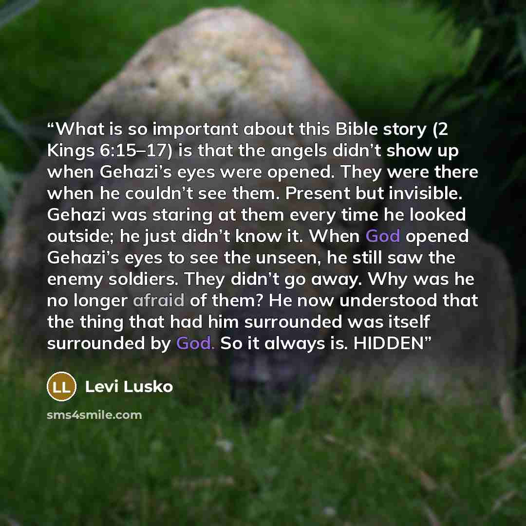 “What is so important about this Bible story (2 Kings 6:15–17) is that the angels didn’t show up when Gehazi’s eyes were opened. They were there when he couldn’t see them. Present but invisible. Gehazi was staring at them every time he looked outside; he just didn’t know it. When God opened…” quote by Levi Lusko