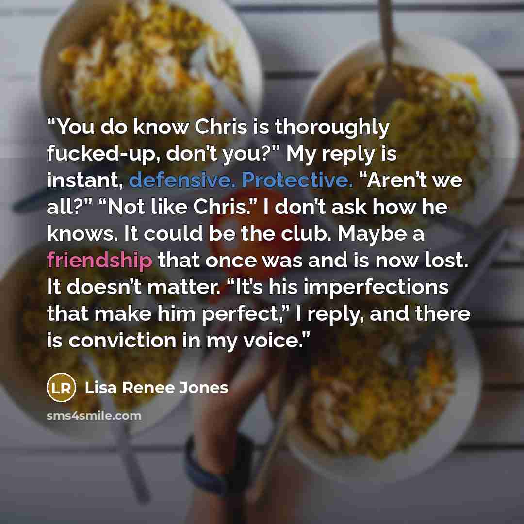 “You do know Chris is thoroughly fucked-up, don’t you?” My reply is instant, defensive. Protective. “Aren’t we all?” “Not like Chris.” I don’t ask how he knows. It could be the club. Maybe a friendship that once was and is now lost. It doesn’t matter. “It’s his imperfections that make him perfect,”…” quote by Lisa Renee Jones