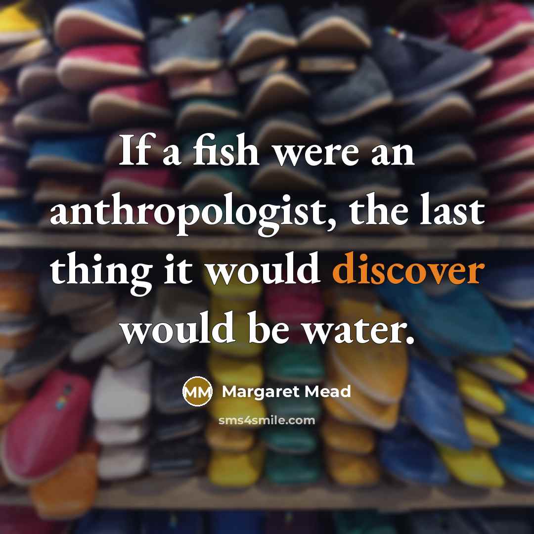 “If a fish were an anthropologist, the last thing it would discover would be water.” quote by Margaret Mead