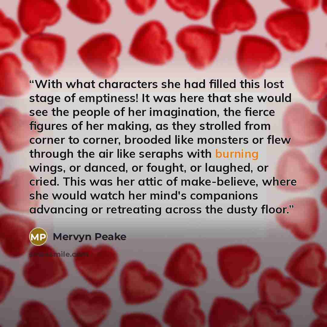 “With what characters she had filled this lost stage of emptiness! It was here that she would see the people of her imagination, the fierce figures of her making, as they strolled from corner to corner, brooded like monsters or flew through the air like seraphs with burning wings, or danced, or…” quote by Mervyn Peake