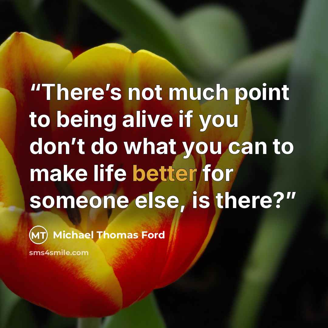 “There’s not much point to being alive if you don’t do what you can to make life better for someone else, is there?” quote by Michael Thomas Ford