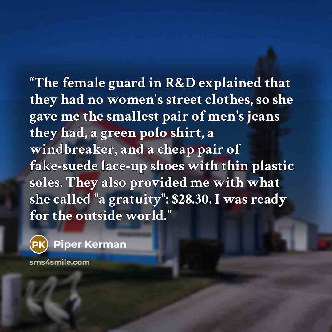 “The female guard in R&D explained that they had no women's street clothes, so she gave me the smallest pair of men's jeans they had, a green polo shirt, a windbreaker, and a cheap pair of fake-suede lace-up shoes with thin plastic soles. They also provided me with what she called "a gratuity"…” quote by Piper Kerman