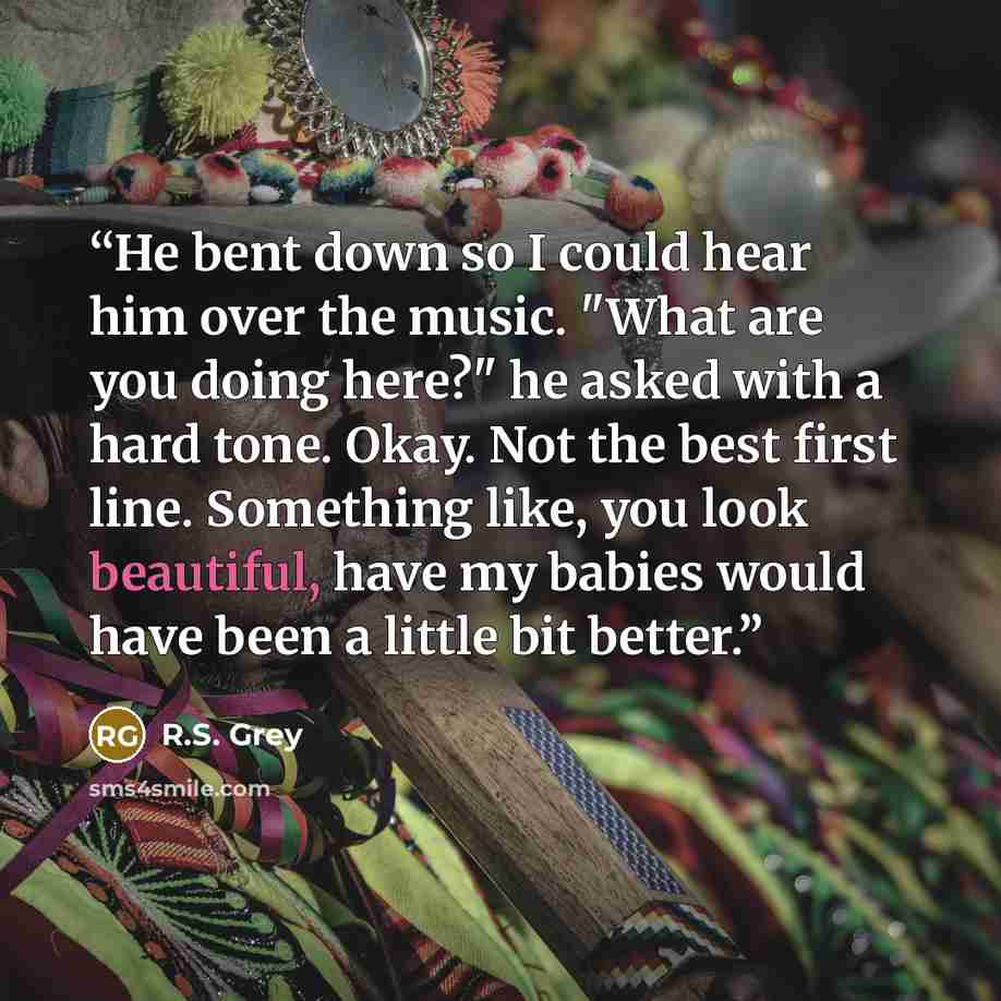 “He bent down so I could hear him over the music. "What are you doing here?" he asked with a hard tone. Okay. Not the best first line. Something like, you look beautiful, have my babies would have been a little bit better.” quote by R.S. Grey