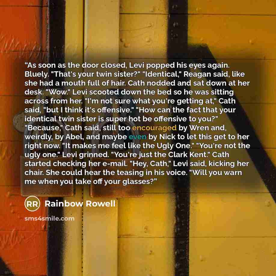 “As soon as the door closed, Levi popped his eyes again. Bluely. "That's your twin sister?" "Identical," Reagan said, like she had a mouth full of hair. Cath nodded and sat down at her desk. "Wow." Levi scooted down the bed so he was sitting across from her. "I'm not sure what you're getting at,"…” quote by Rainbow Rowell