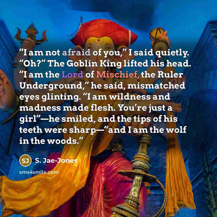 “I am not afraid of you,” I said quietly. “Oh?” The Goblin King lifted his head. “I am the Lord of Mischief, the Ruler Underground,” he said, mismatched eyes glinting. “I am wildness and madness made flesh. You’re just a girl”—he smiled, and the tips of his teeth were sharp—“and I am the wolf in…” quote by S. Jae-Jones
