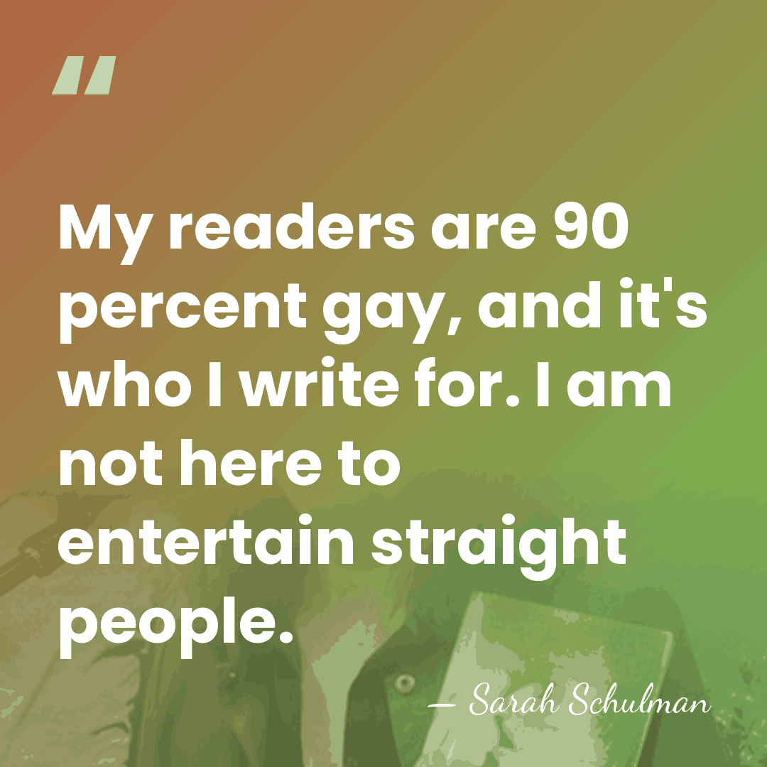 My readers are 90 percent gay, and it's who I write for.&hellip; - Sarah Schulman