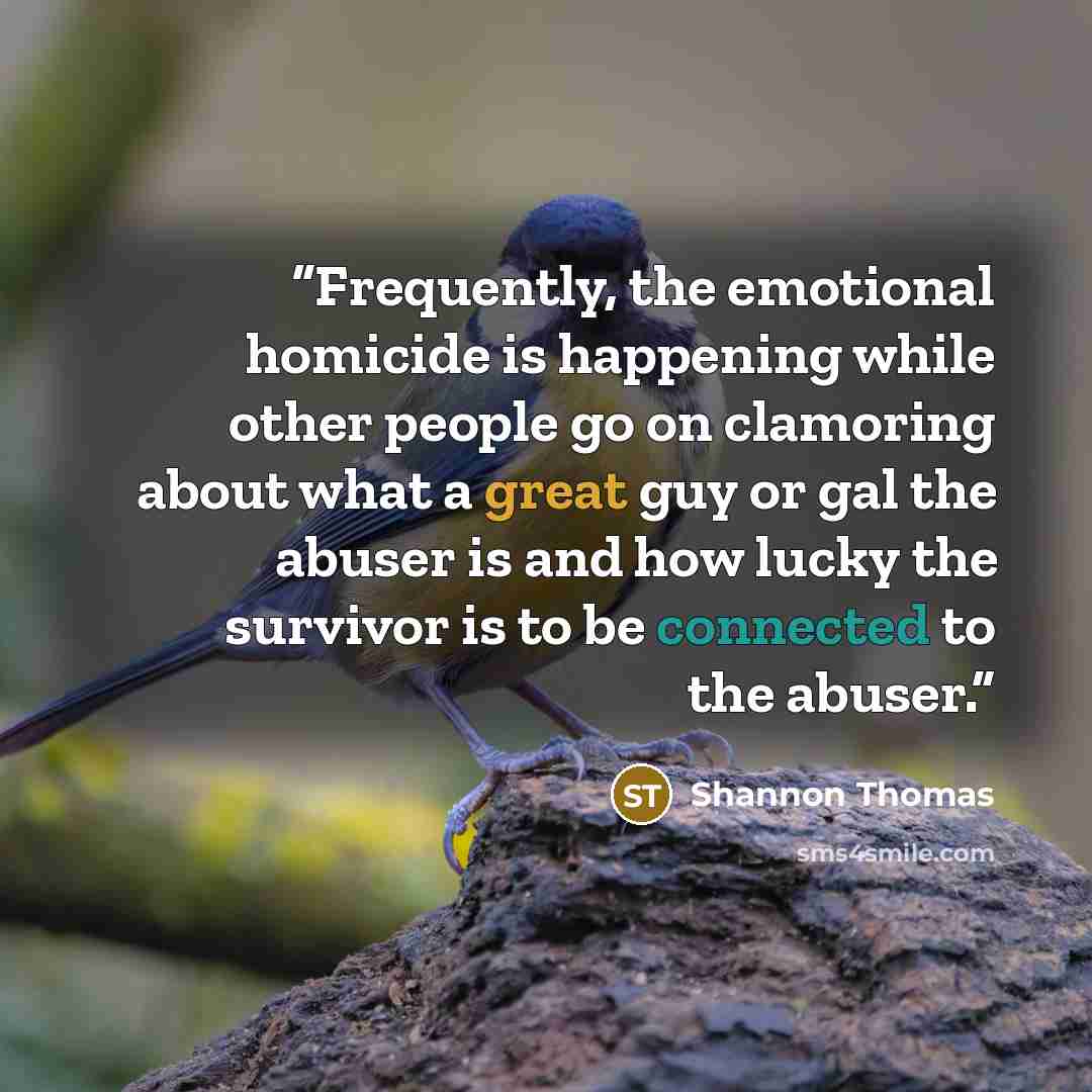 “Frequently, the emotional homicide is happening while other people go on clamoring about what a great guy or gal the abuser is and how lucky the survivor is to be connected to the abuser.” quote by Shannon Thomas