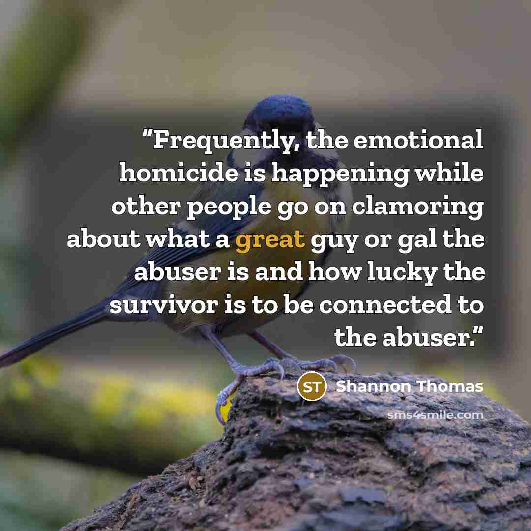 “Frequently, the emotional homicide is happening while other people go on clamoring about what a great guy or gal the abuser is and how lucky the survivor is to be connected to the abuser.” quote by Shannon Thomas