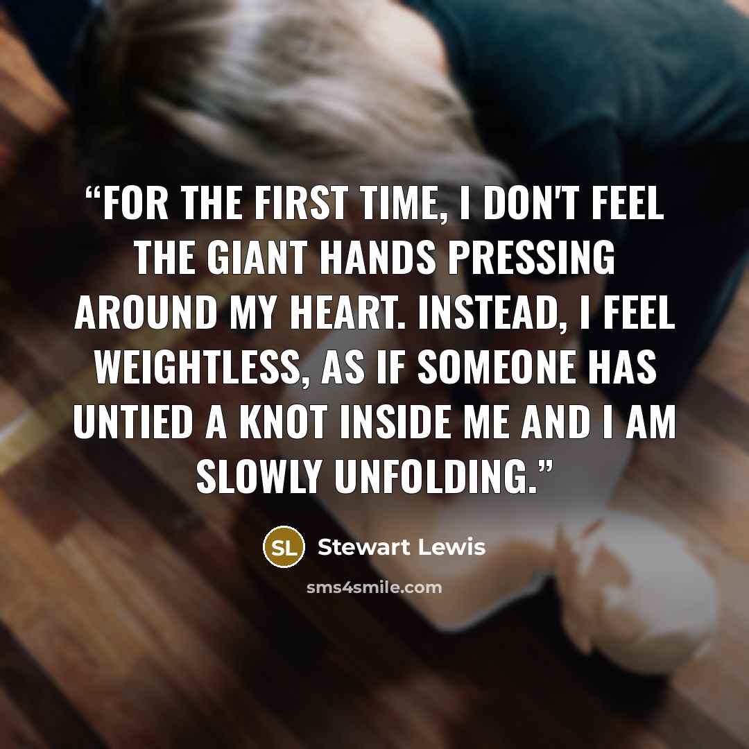 “For the first time, I don't feel the giant hands pressing around my heart. Instead, I feel weightless, as if someone has untied a knot inside me and I am slowly unfolding.” quote by Stewart Lewis
