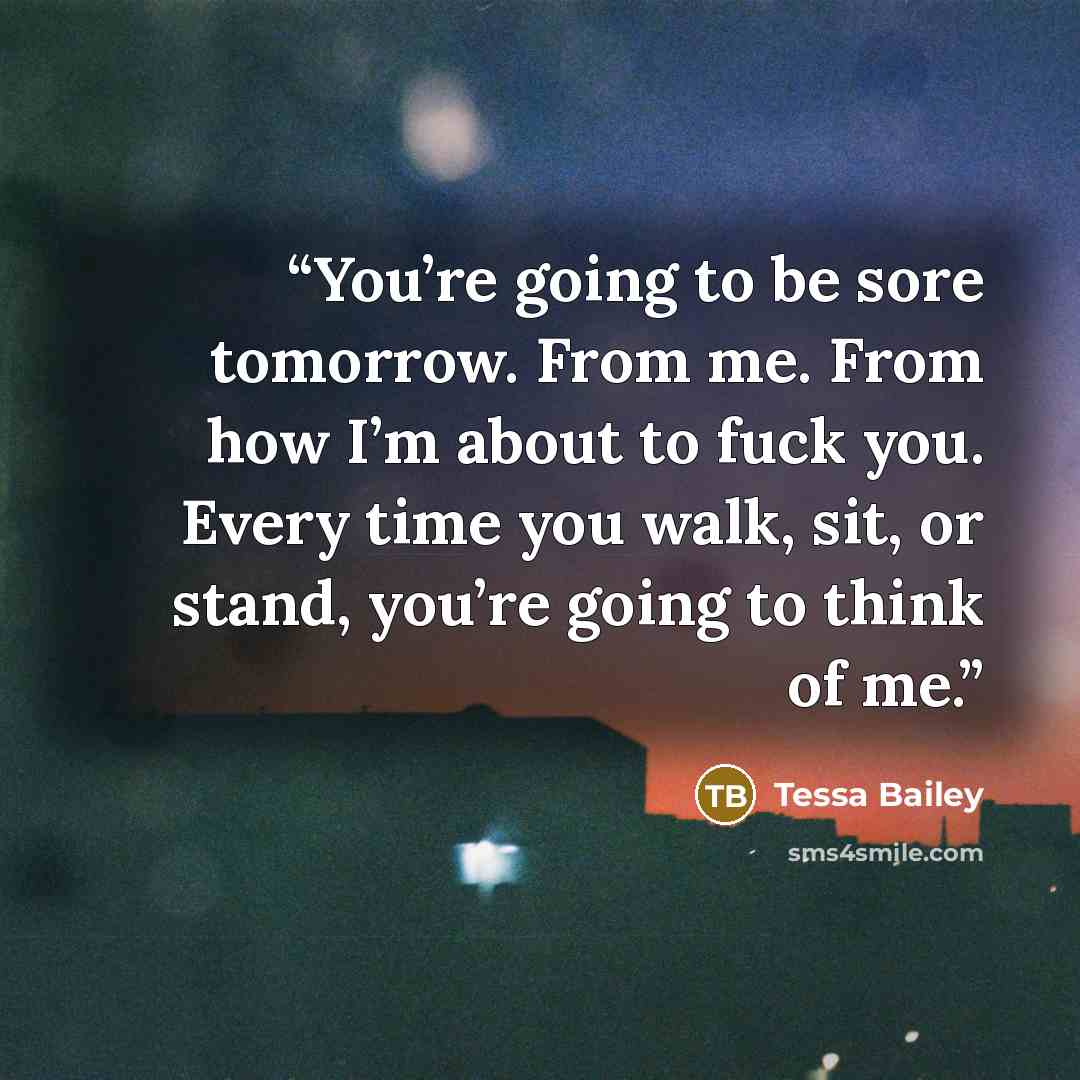“You’re going to be sore tomorrow. From me. From how I’m about to fuck you. Every time you walk, sit, or stand, you’re going to think of me.” quote by Tessa Bailey