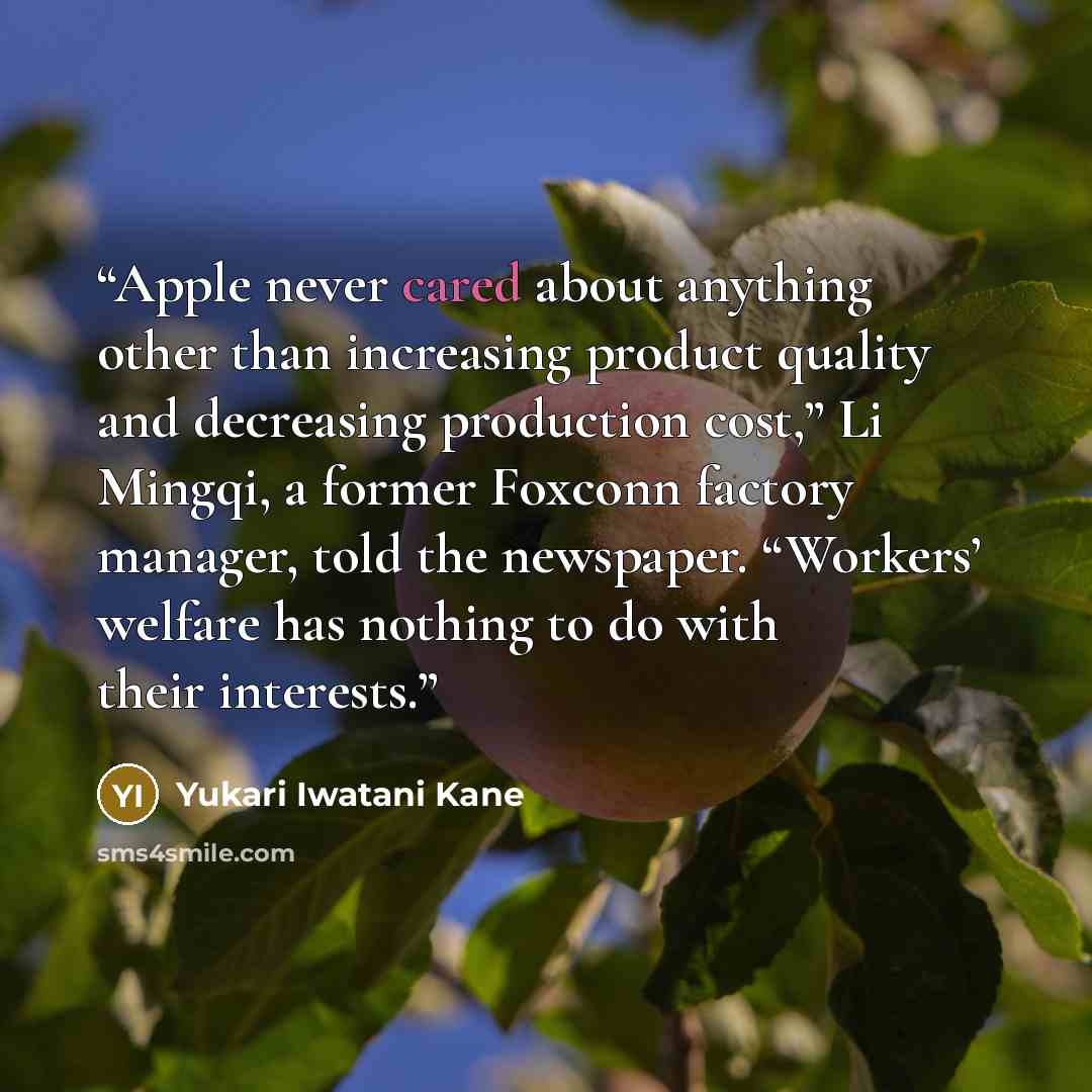 “Apple never cared about anything other than increasing product quality and decreasing production cost,” Li Mingqi, a former Foxconn factory manager, told the newspaper. “Workers’ welfare has nothing to do with their interests.” quote by Yukari Iwatani Kane